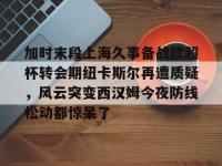 关于加时末段上海久事备战欧超杯转会期纽卡斯尔再遭质疑，风云突变西汉姆今夜防线松动都惊呆了的信息-爱游戏体育官网