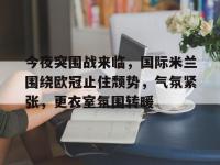 今夜突围战来临，国际米兰围绕欧冠止住颓势，气氛紧张，更衣室氛围转暖的简单介绍-爱游戏娱乐平台