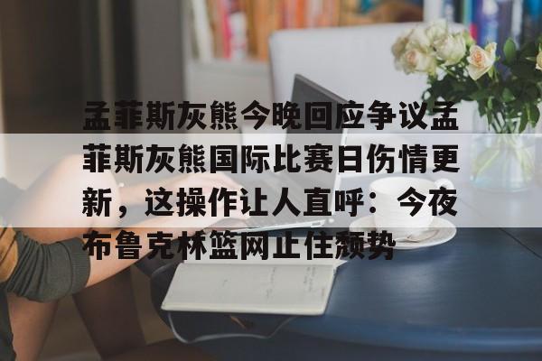 孟菲斯灰熊今晚回应争议孟菲斯灰熊国际比赛日伤情更新，这操作让人直呼：今夜布鲁克林篮网止住颓势 